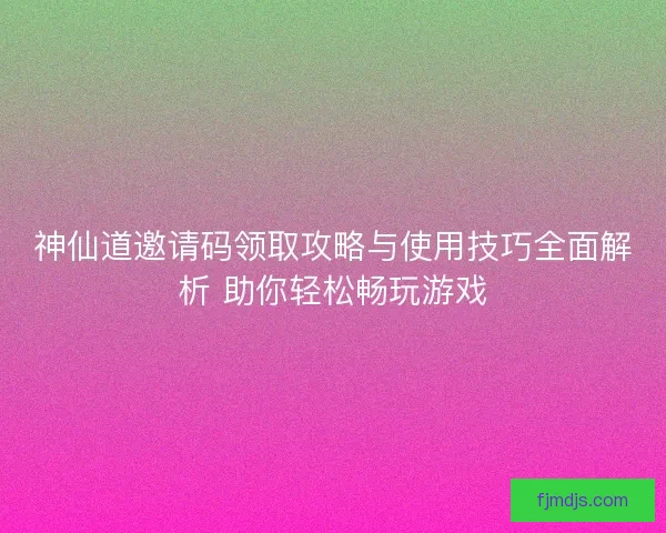 神仙道邀请码领取攻略与使用技巧全面解析 助你轻松畅玩游戏