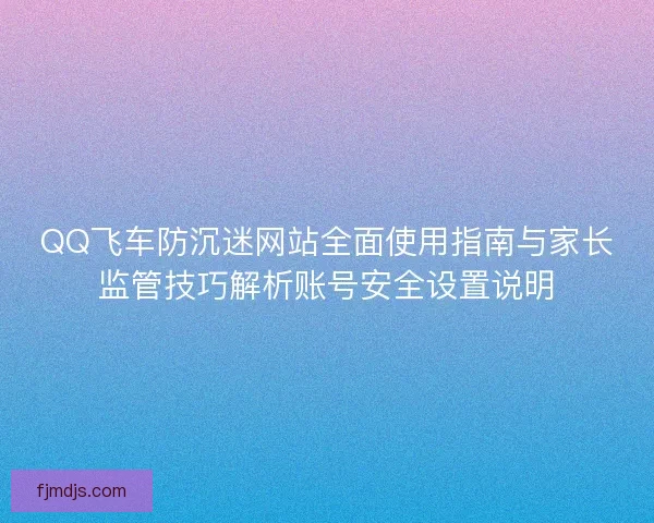 QQ飞车防沉迷网站全面使用指南与家长监管技巧解析账号安全设置说明