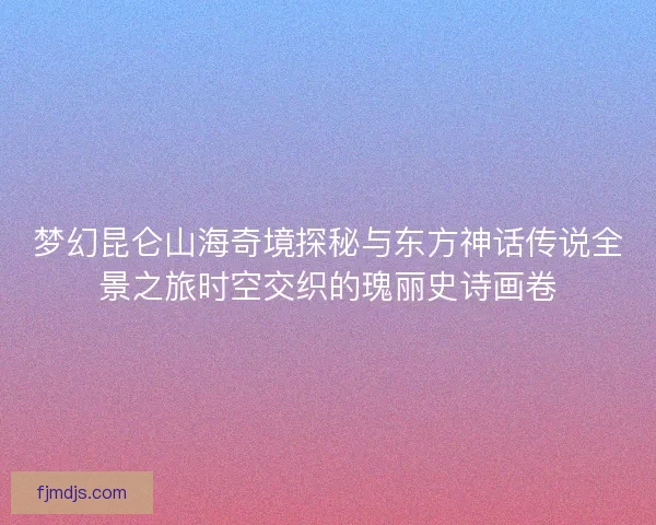 梦幻昆仑山海奇境探秘与东方神话传说全景之旅时空交织的瑰丽史诗画卷