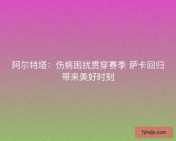 阿尔特塔：伤病困扰贯穿赛季 萨卡回归带来美好时刻