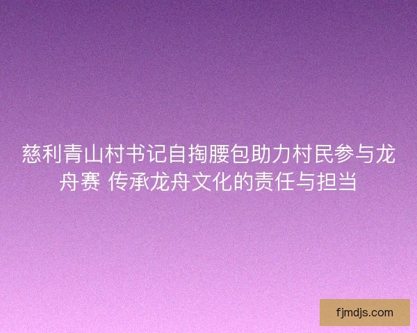 慈利青山村书记自掏腰包助力村民参与龙舟赛 传承龙舟文化的责任与担当