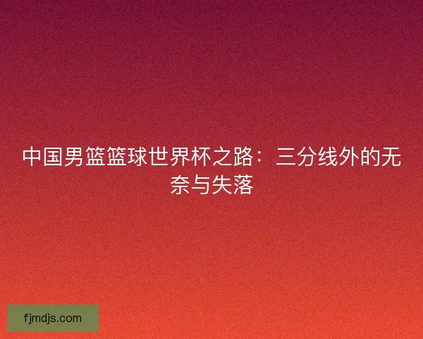 中国男篮篮球世界杯之路：三分线外的无奈与失落