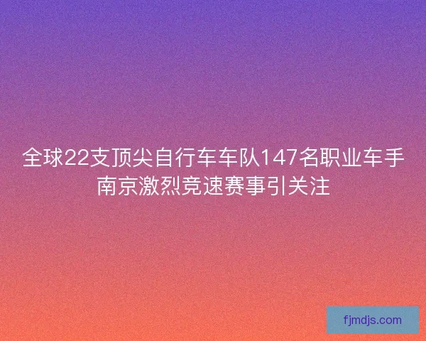 全球22支顶尖自行车车队147名职业车手南京激烈竞速赛事引关注