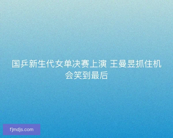 国乒新生代女单决赛上演 王曼昱抓住机会笑到最后