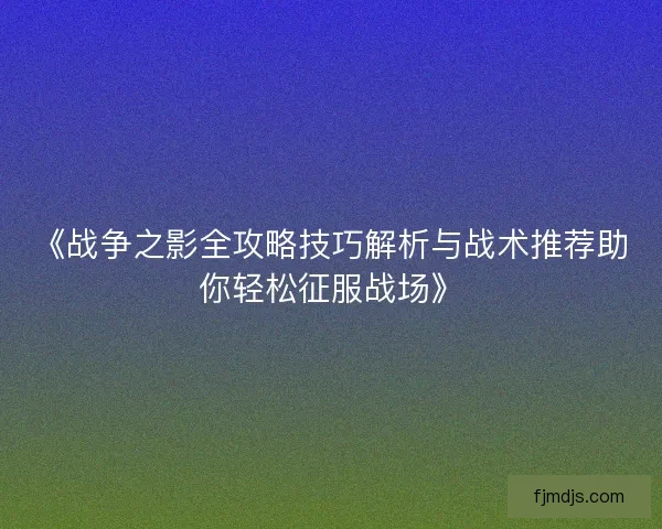 《战争之影全攻略技巧解析与战术推荐助你轻松征服战场》