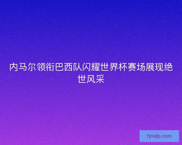 内马尔领衔巴西队闪耀世界杯赛场展现绝世风采